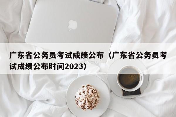 广东省公务员考试成绩公布（广东省公务员考试成绩公布时间2023）