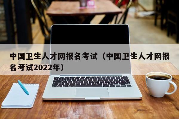中国卫生人才网报名考试（中国卫生人才网报名考试2022年）