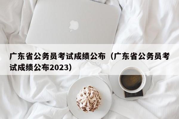 广东省公务员考试成绩公布（广东省公务员考试成绩公布2023）