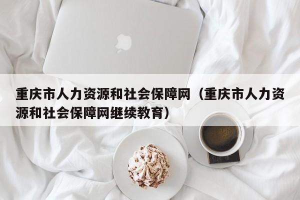 重庆市人力资源和社会保障网（重庆市人力资源和社会保障网继续教育）